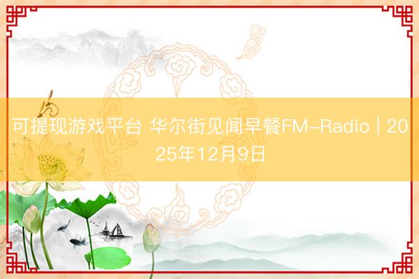 可提现游戏平台 华尔街见闻早餐FM-Radio | 2025年12月9日