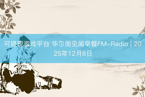 可提现游戏平台 华尔街见闻早餐FM-Radio | 2025年12月8日