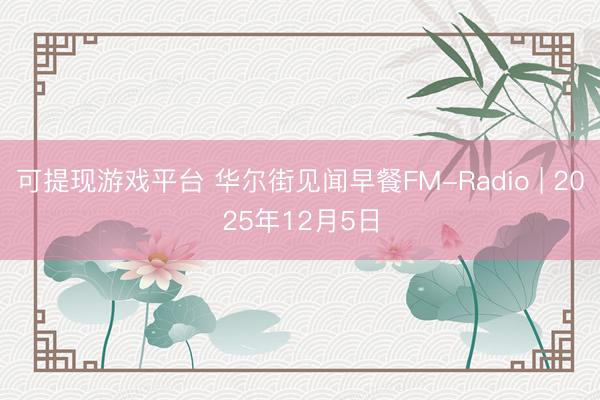 可提现游戏平台 华尔街见闻早餐FM-Radio | 2025年12月5日