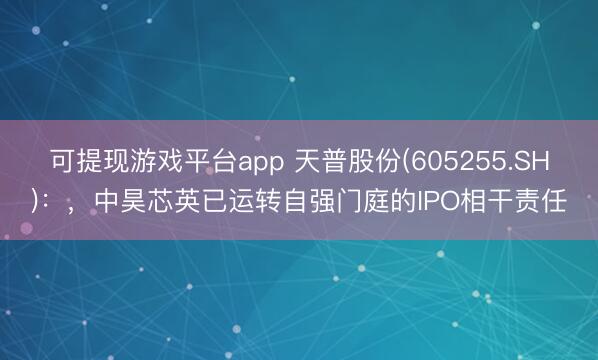 可提现游戏平台app 天普股份(605255.SH)：，中昊芯英已运转自强门庭的IPO相干责任