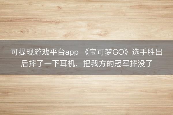 可提现游戏平台app 《宝可梦GO》选手胜出后摔了一下耳机，把我方的冠军摔没了
