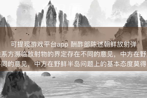可提现游戏平台app 酬酢部陈述朝鲜放射弹谈导弹：咱们肃穆到联系方濒临放射物的界定存在不同的意见，中方在野鲜半岛问题上的基本态度莫得变化