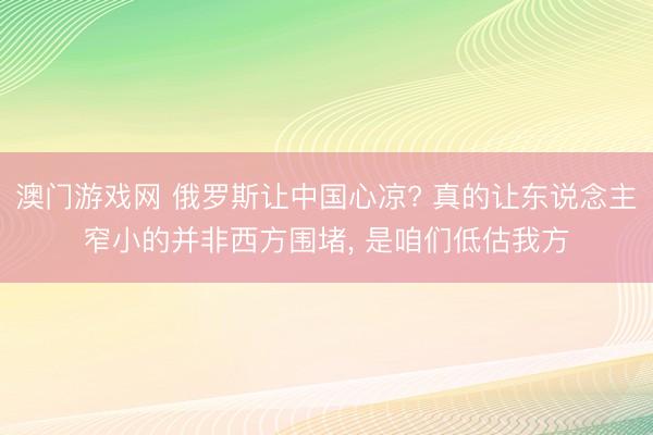 澳门游戏网 俄罗斯让中国心凉? 真的让东说念主窄小的并非西方围堵, 是咱们低估我方