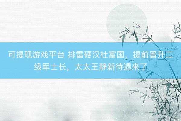 可提现游戏平台 排雷硬汉杜富国,提前晋升二级军士长,太太王静新待遇来了