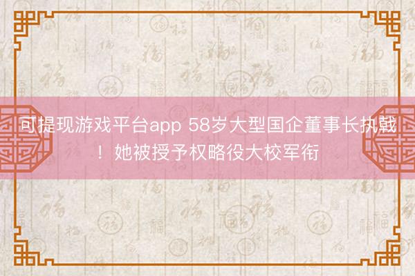 可提现游戏平台app 58岁大型国企董事长执戟！她被授予权略役大校军衔