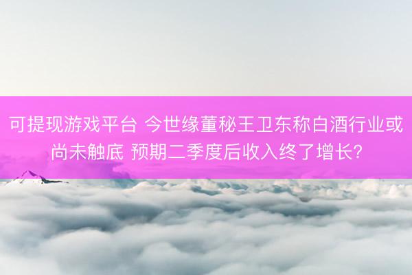 可提现游戏平台 今世缘董秘王卫东称白酒行业或尚未触底 预期二季度后收入终了增长?