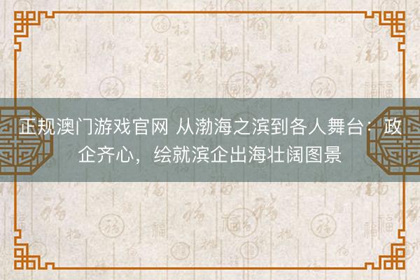 正规澳门游戏官网 从渤海之滨到各人舞台:政企齐心,绘就滨企出海壮阔图景