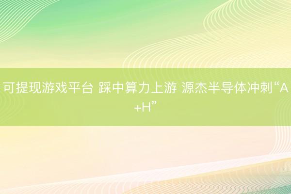 可提现游戏平台 踩中算力上游 源杰半导体冲刺“A+H”