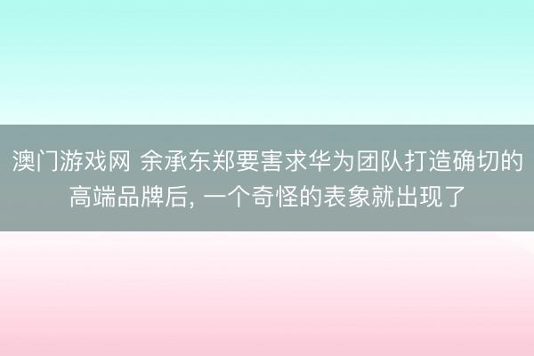 澳门游戏网 余承东郑要害求华为团队打造确切的高端品牌后, 一个奇怪的表象就出现了