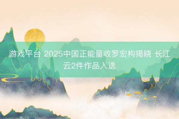 游戏平台 2025中国正能量收罗宏构揭晓 长江云2件作品入选