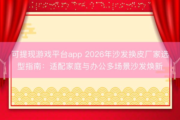 可提现游戏平台app 2026年沙发换皮厂家选型指南：适配家庭与办公多场景沙发焕新