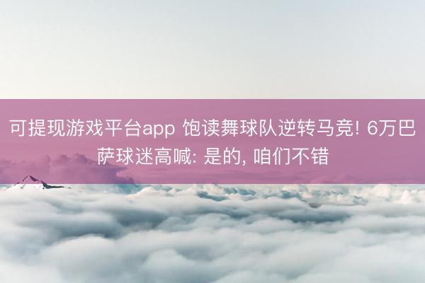 可提现游戏平台app 饱读舞球队逆转马竞! 6万巴萨球迷高喊: 是的， 咱们不错