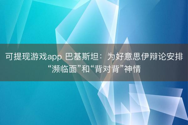 可提现游戏app 巴基斯坦:为好意思伊辩论安排“濒临面”和“背对背”神情