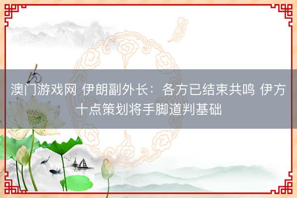澳门游戏网 伊朗副外长：各方已结束共鸣 伊方十点策划将手脚道判基础