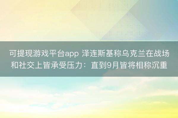 可提现游戏平台app 泽连斯基称乌克兰在战场和社交上皆承受压力：直到9月皆将相称沉重