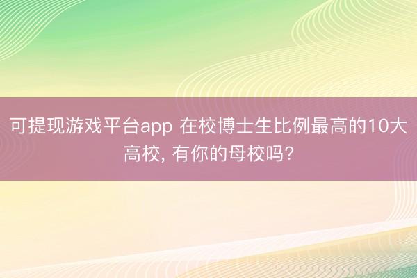 可提现游戏平台app 在校博士生比例最高的10大高校， 有你的母校吗?