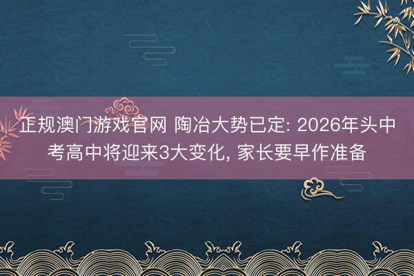正规澳门游戏官网 陶冶大势已定: 2026年头中考高中将迎来3大变化， 家长要早作准备