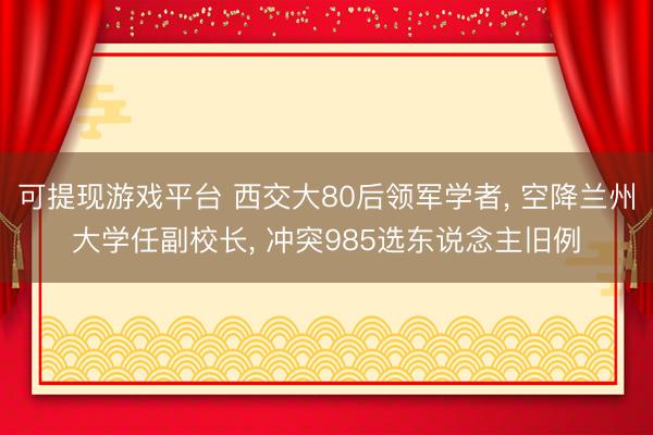 可提现游戏平台 西交大80后领军学者, 空降兰州大学任副校长, 冲突985选东说念主旧例