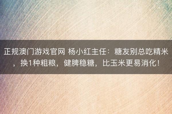 正规澳门游戏官网 杨小红主任：糖友别总吃精米，换1种粗粮，健脾稳糖，比玉米更易消化！