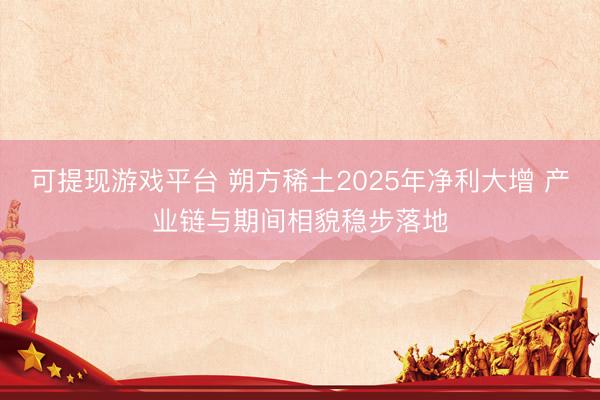 可提现游戏平台 朔方稀土2025年净利大增 产业链与期间相貌稳步落地