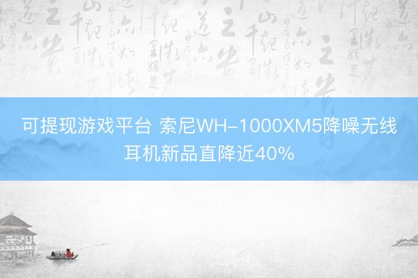 可提现游戏平台 索尼WH-1000XM5降噪无线耳机新品直降近40%