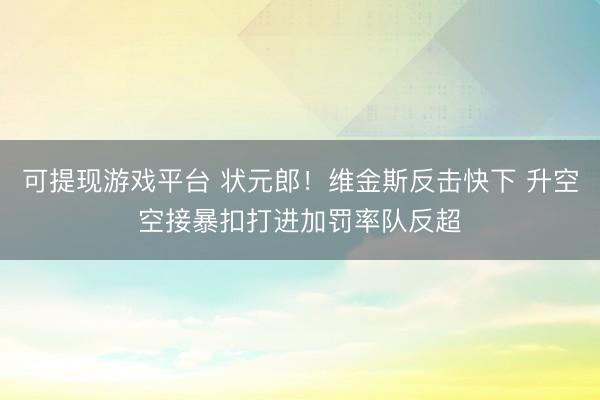 可提现游戏平台 状元郎！维金斯反击快下 升空空接暴扣打进加罚率队反超