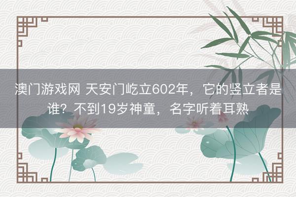 澳门游戏网 天安门屹立602年,它的竖立者是谁?不到19岁神童,名字听着耳熟