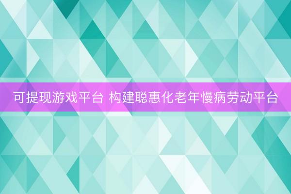 可提现游戏平台 构建聪惠化老年慢病劳动平台