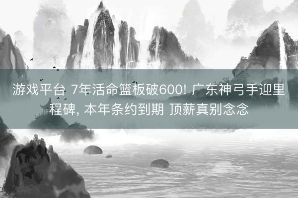 游戏平台 7年活命篮板破600! 广东神弓手迎里程碑， 本年条约到期 顶薪真别念念