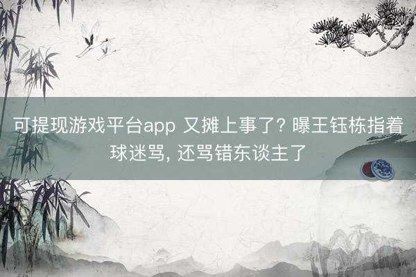 可提现游戏平台app 又摊上事了? 曝王钰栋指着球迷骂， 还骂错东谈主了