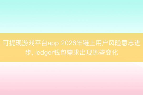 可提现游戏平台app 2026年链上用户风险意志进步， ledger钱包需求出现哪些变化