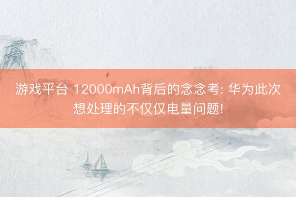 游戏平台 12000mAh背后的念念考: 华为此次想处理的不仅仅电量问题!