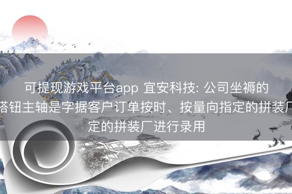 可提现游戏平台app 宜安科技: 公司坐褥的非晶合金搭钮主轴是字据客户订单按时、按量向指定的拼装厂进行录用