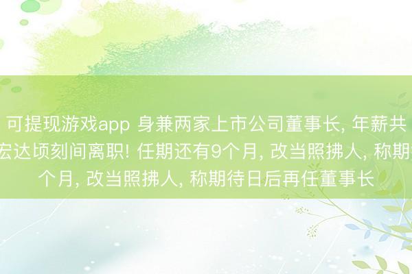 可提现游戏app 身兼两家上市公司董事长， 年薪共762万元， 55岁陆宏达顷刻间离职! 任期还有9个月， 改当照拂人， 称期待日后再任董事长