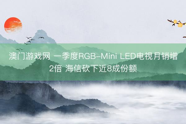 澳门游戏网 一季度RGB-Mini LED电视月销增2倍 海信砍下近8成份额