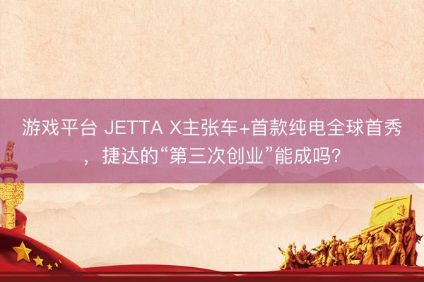 游戏平台 JETTA X主张车+首款纯电全球首秀，捷达的“第三次创业”能成吗？