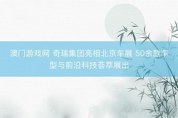 澳门游戏网 奇瑞集团亮相北京车展 50余款车型与前沿科技荟萃展出