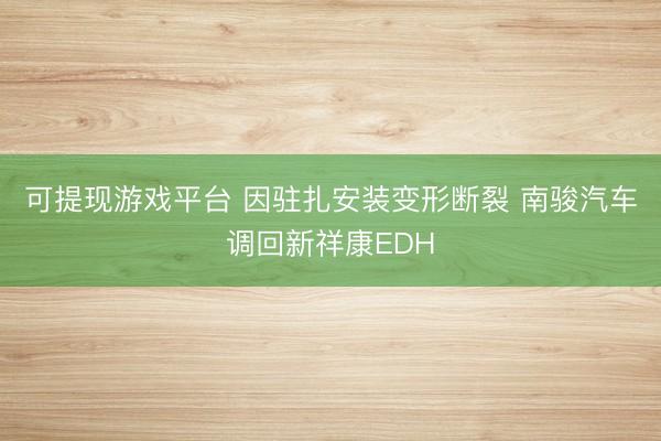 可提现游戏平台 因驻扎安装变形断裂 南骏汽车调回新祥康EDH