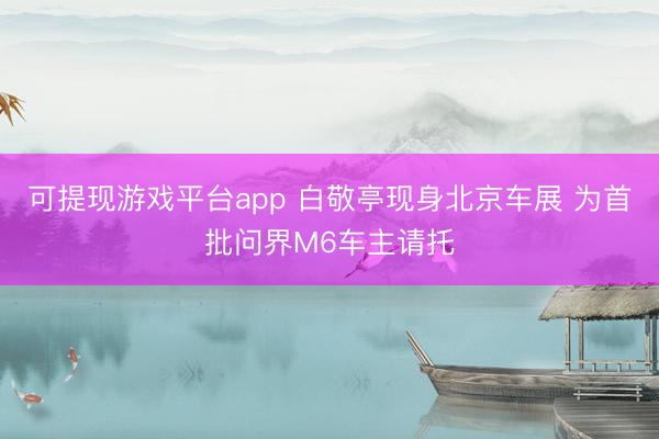 可提现游戏平台app 白敬亭现身北京车展 为首批问界M6车主请托