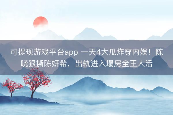 可提现游戏平台app 一天4大瓜炸穿内娱！陈晓狠撕陈妍希，出轨进入塌房全王人活