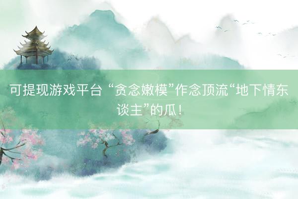 可提现游戏平台 “贪念嫩模”作念顶流“地下情东谈主”的瓜！