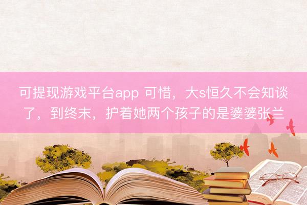 可提现游戏平台app 可惜，大s恒久不会知谈了，到终末，护着她两个孩子的是婆婆张兰