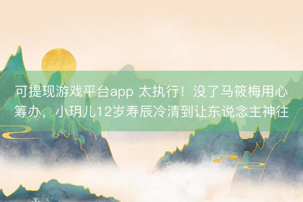 可提现游戏平台app 太执行！没了马筱梅用心筹办，小玥儿12岁寿辰冷清到让东说念主神往