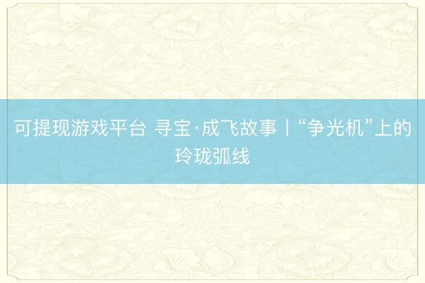 可提现游戏平台 寻宝·成飞故事丨“争光机”上的玲珑弧线