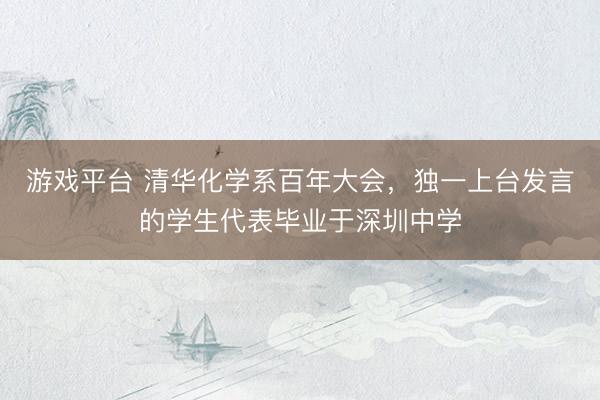 游戏平台 清华化学系百年大会，独一上台发言的学生代表毕业于深圳中学