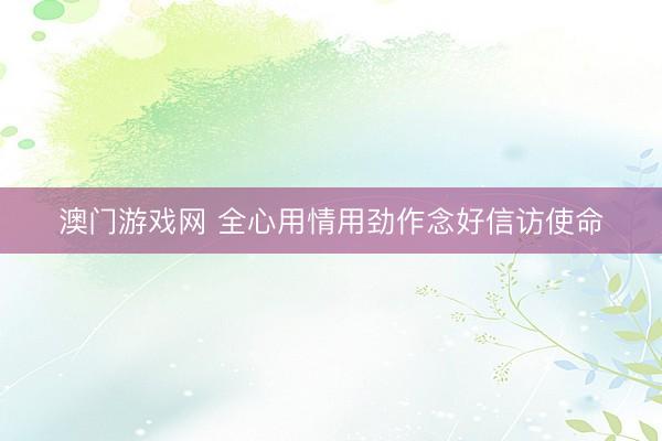 澳门游戏网 全心用情用劲作念好信访使命