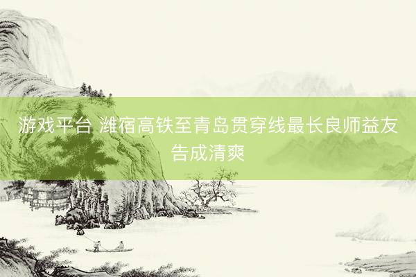 游戏平台 潍宿高铁至青岛贯穿线最长良师益友告成清爽