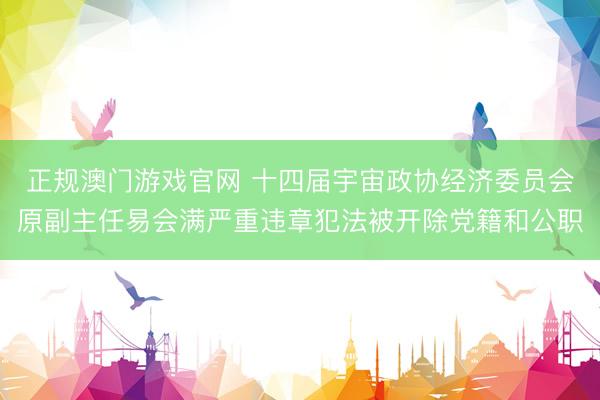 正规澳门游戏官网 十四届宇宙政协经济委员会原副主任易会满严重违章犯法被开除党籍和公职