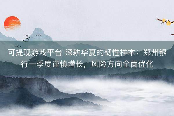 可提现游戏平台 深耕华夏的韧性样本：郑州银行一季度谨慎增长，风险方向全面优化