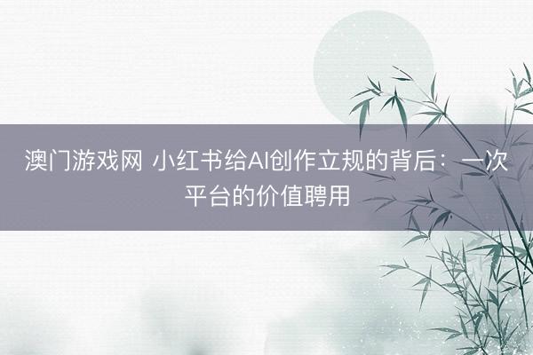 澳门游戏网 小红书给AI创作立规的背后：一次平台的价值聘用